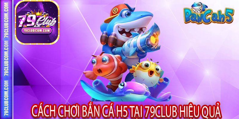 Cách chơi Bắn Cá H5 tại 79Club hiệu quả