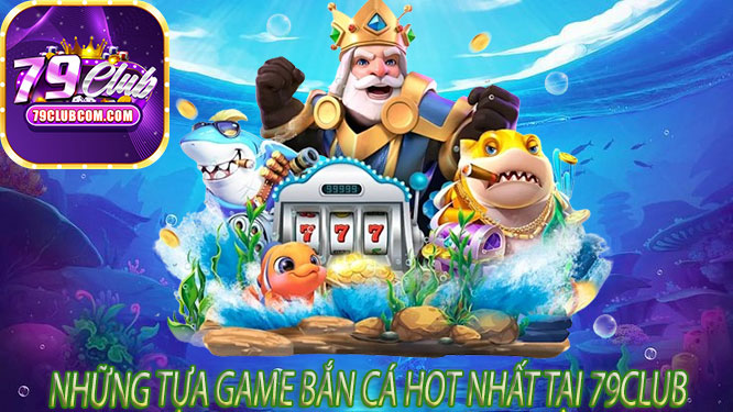 Những Tựa Game Bắn Cá Hot Nhất Tại 79Club